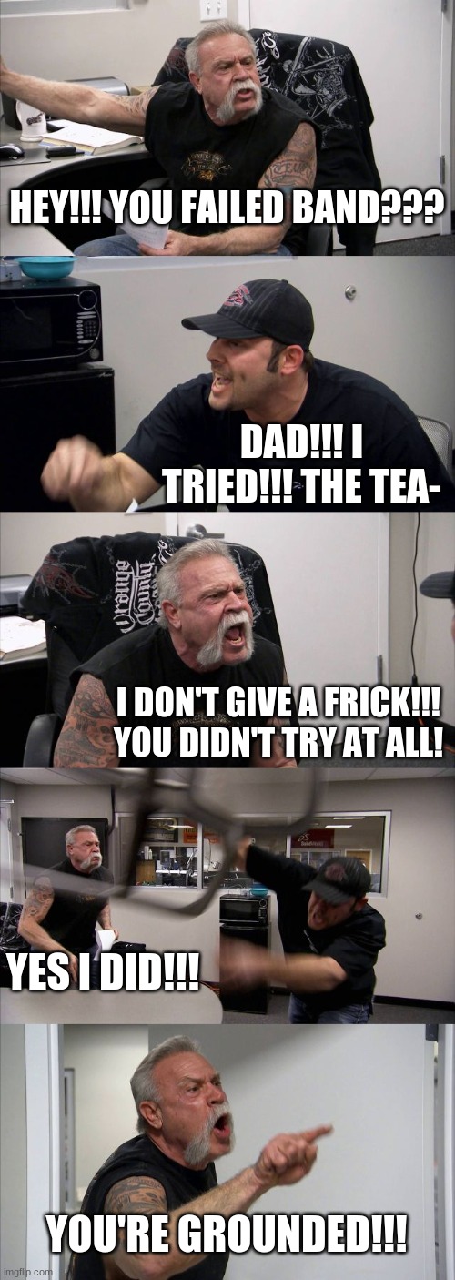 :( happened today | HEY!!! YOU FAILED BAND??? DAD!!! I TRIED!!! THE TEA-; I DON'T GIVE A FRICK!!! YOU DIDN'T TRY AT ALL! YES I DID!!! YOU'RE GROUNDED!!! | image tagged in memes,american chopper argument,depressed | made w/ Imgflip meme maker