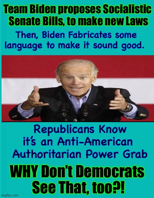 We SEE Through the BS     •     •     <neverwoke> | Team Biden proposes Socialistic
 Senate Bills, to make new Laws; Then, Biden Fabricates some 
language to make it sound good. Republicans Know it’s an Anti-American 
Authoritarian Power Grab; WHY Don’t Democrats 
See That, too?! | image tagged in biden screws america again,demonrats,socialist,communist,authoritarianism,liars gotta lie | made w/ Imgflip meme maker