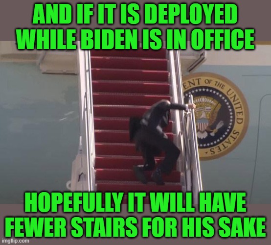 Biden Fall | AND IF IT IS DEPLOYED WHILE BIDEN IS IN OFFICE HOPEFULLY IT WILL HAVE FEWER STAIRS FOR HIS SAKE | image tagged in biden fall | made w/ Imgflip meme maker
