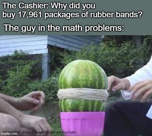 The Cashier: Why did you buy 17,961 packages of rubber bands? The guy in the math problems: | image tagged in math,watermelon,why,memes,relatable,youtube | made w/ Imgflip meme maker