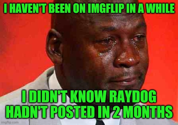 crying michael jordan | I HAVEN'T BEEN ON IMGFLIP IN A WHILE I DIDN'T KNOW RAYDOG HADN'T POSTED IN 2 MONTHS | image tagged in crying michael jordan | made w/ Imgflip meme maker