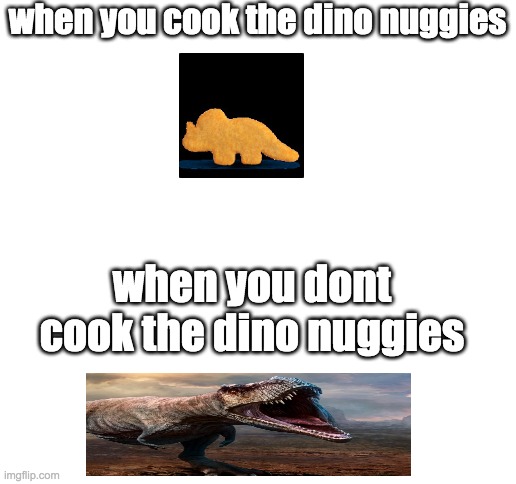 nuggie advice | when you cook the dino nuggies; when you dont cook the dino nuggies | image tagged in blank white template | made w/ Imgflip meme maker
