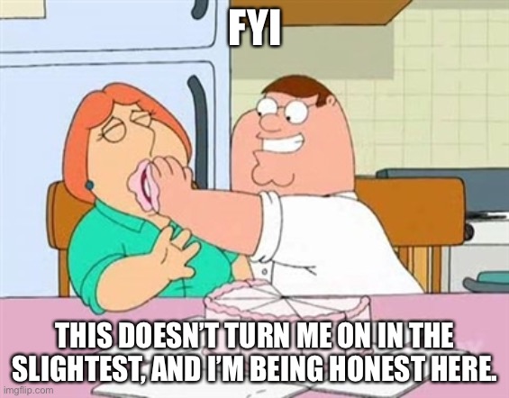 Force Feed Lois | FYI; THIS DOESN’T TURN ME ON IN THE SLIGHTEST, AND I’M BEING HONEST HERE. | image tagged in force feed lois | made w/ Imgflip meme maker