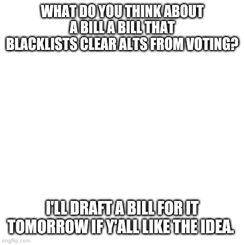 Not banning specific users, but limiting every user to 1 vote | WHAT DO YOU THINK ABOUT A BILL A BILL THAT BLACKLISTS CLEAR ALTS FROM VOTING? I'LL DRAFT A BILL FOR IT TOMORROW IF Y'ALL LIKE THE IDEA. | image tagged in memes,blank transparent square | made w/ Imgflip meme maker