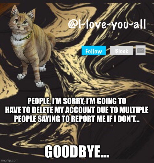 Maybe, maybe not | PEOPLE, I’M SORRY, I’M GOING TO HAVE TO DELETE MY ACCOUNT DUE TO MULTIPLE PEOPLE SAYING TO REPORT ME IF I DON’T... GOODBYE... | image tagged in i-love-you-all announcement template | made w/ Imgflip meme maker