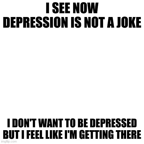 IDK how I feel | I SEE NOW DEPRESSION IS NOT A JOKE; I DON'T WANT TO BE DEPRESSED BUT I FEEL LIKE I'M GETTING THERE | image tagged in memes,blank transparent square | made w/ Imgflip meme maker