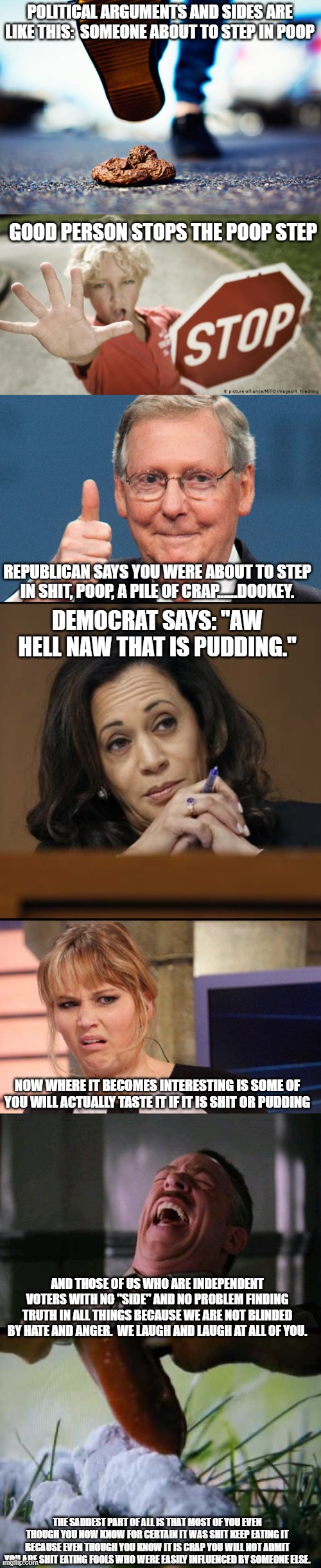 Don't eat shit to spite yourself. | POLITICAL ARGUMENTS AND SIDES ARE LIKE THIS:  SOMEONE ABOUT TO STEP IN POOP; GOOD PERSON STOPS THE POOP STEP; REPUBLICAN SAYS YOU WERE ABOUT TO STEP IN SHIT, POOP, A PILE OF CRAP......DOOKEY. DEMOCRAT SAYS: "AW HELL NAW THAT IS PUDDING."; NOW WHERE IT BECOMES INTERESTING IS SOME OF YOU WILL ACTUALLY TASTE IT IF IT IS SHIT OR PUDDING; AND THOSE OF US WHO ARE INDEPENDENT VOTERS WITH NO "SIDE" AND NO PROBLEM FINDING TRUTH IN ALL THINGS BECAUSE WE ARE NOT BLINDED BY HATE AND ANGER.  WE LAUGH AND LAUGH AT ALL OF YOU. THE SADDEST PART OF ALL IS THAT MOST OF YOU EVEN THOUGH YOU NOW KNOW FOR CERTAIN IT WAS SHIT KEEP EATING IT BECAUSE EVEN THOUGH YOU KNOW IT IS CRAP YOU WILL NOT ADMIT YOU ARE SHIT EATING FOOLS WHO WERE EASILY INFLUENCED BY SOMEONE ELSE. | image tagged in trump republicans and guns,kamala harris,grossed out,rofl | made w/ Imgflip meme maker