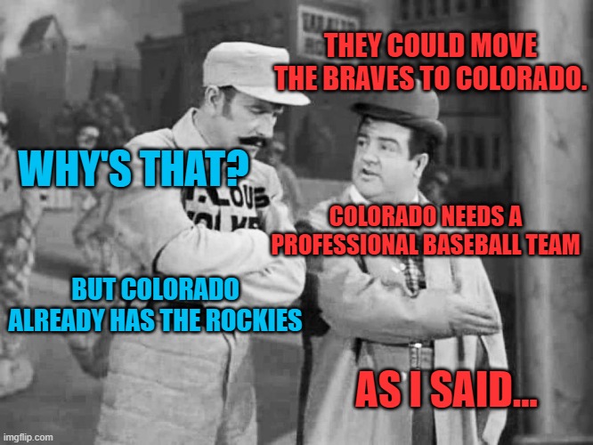 Abbott and Costello Who's on First | THEY COULD MOVE THE BRAVES TO COLORADO. WHY'S THAT? COLORADO NEEDS A PROFESSIONAL BASEBALL TEAM BUT COLORADO ALREADY HAS THE ROCKIES AS I SA | image tagged in abbott and costello who's on first | made w/ Imgflip meme maker