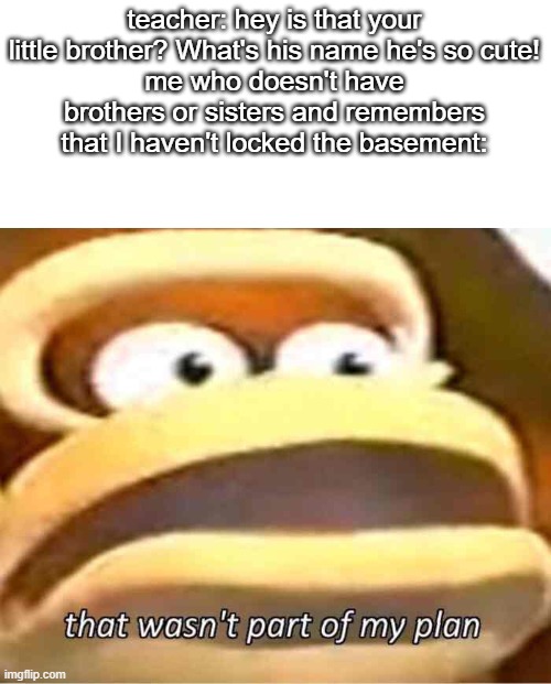 That wasn't part of my plan | teacher: hey is that your little brother? What's his name he's so cute!
me who doesn't have brothers or sisters and remembers that I haven't locked the basement: | image tagged in that wasn't part of my plan | made w/ Imgflip meme maker