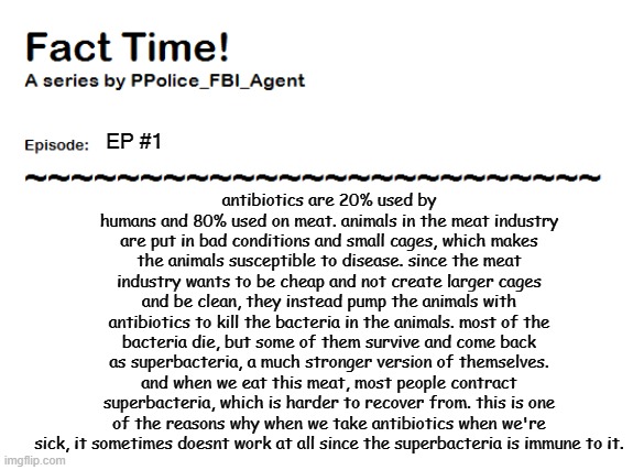 fact #1 | antibiotics are 20% used by humans and 80% used on meat. animals in the meat industry are put in bad conditions and small cages, which makes the animals susceptible to disease. since the meat industry wants to be cheap and not create larger cages and be clean, they instead pump the animals with antibiotics to kill the bacteria in the animals. most of the bacteria die, but some of them survive and come back as superbacteria, a much stronger version of themselves. and when we eat this meat, most people contract superbacteria, which is harder to recover from. this is one of the reasons why when we take antibiotics when we're sick, it sometimes doesnt work at all since the superbacteria is immune to it. EP #1 | image tagged in p | made w/ Imgflip meme maker