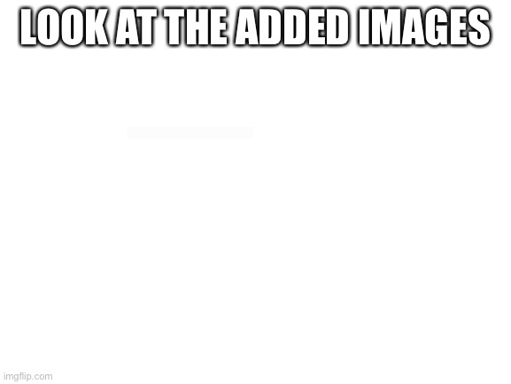 Blank White Template | LOOK AT THE ADDED IMAGES | image tagged in blank white template | made w/ Imgflip meme maker