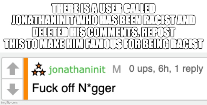 THERE IS A USER CALLED JONATHANINIT WHO HAS BEEN RACIST AND DELETED HIS COMMENTS. REPOST THIS TO MAKE HIM FAMOUS FOR BEING RACIST | made w/ Imgflip meme maker