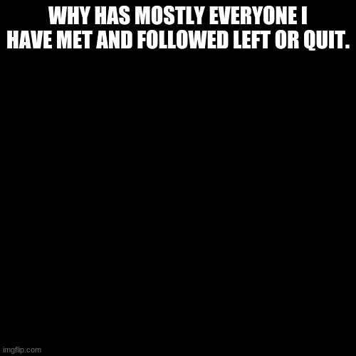 Blank Transparent Square | WHY HAS MOSTLY EVERYONE I HAVE MET AND FOLLOWED LEFT OR QUIT. | image tagged in memes,blank transparent square | made w/ Imgflip meme maker