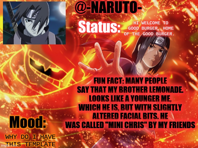 Itachi template | HI WELCOME TO GOOD BURGER, HOME OF THE GOOD BURGER. FUN FACT: MANY PEOPLE SAY THAT MY BROTHER LEMONADE. LOOKS LIKE A YOUNGER ME, WHICH HE IS, BUT WITH SLIGHTLY ALTERED FACIAL BITS. HE WAS CALLED "MINI CHRIS" BY MY FRIENDS; WHY DO I HAVE THIS TEMPLATE | image tagged in itachi template | made w/ Imgflip meme maker