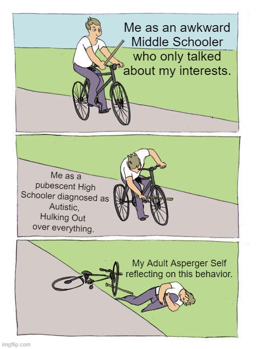 Go back to START. |  Me as an awkward Middle Schooler who only talked about my interests. Me as a pubescent High Schooler diagnosed as
Autistic, Hulking Out 
over everything. My Adult Asperger Self reflecting on this behavior. | image tagged in memes,bike fall,autism,autism meme,aspergers | made w/ Imgflip meme maker