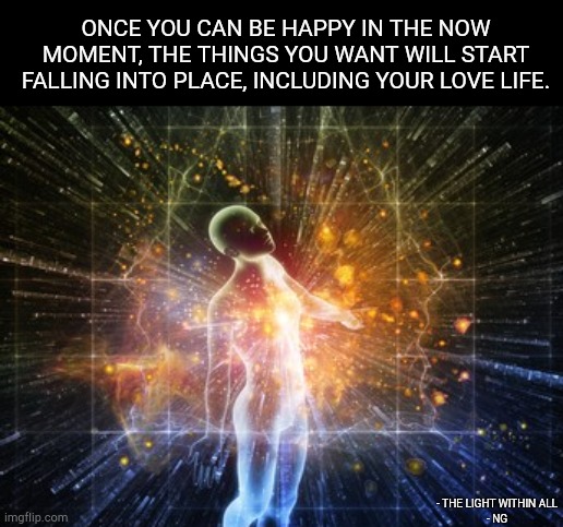 ONCE YOU CAN BE HAPPY IN THE NOW MOMENT, THE THINGS YOU WANT WILL START FALLING INTO PLACE, INCLUDING YOUR LOVE LIFE. - THE LIGHT WITHIN ALL
- NG | made w/ Imgflip meme maker