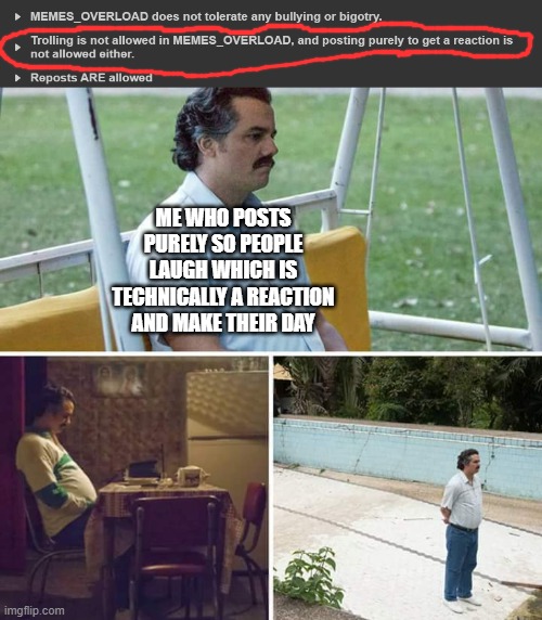 *sadness* | ME WHO POSTS PURELY SO PEOPLE LAUGH WHICH IS TECHNICALLY A REACTION AND MAKE THEIR DAY | image tagged in memes,sad pablo escobar | made w/ Imgflip meme maker