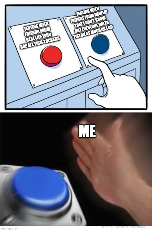 two buttons 1 blue | TEXTING WITH FRIENDS FROM IMGFLIP THAT I DON'T KNOW, BUT EVERYONE HATES TIKTOK AS MUCH AS I DO; TEXTING WITH FRIENDS FROM REAL LIFE WHO ARE ALL TICK-TOCKERS; ME | image tagged in stop reading the tags | made w/ Imgflip meme maker