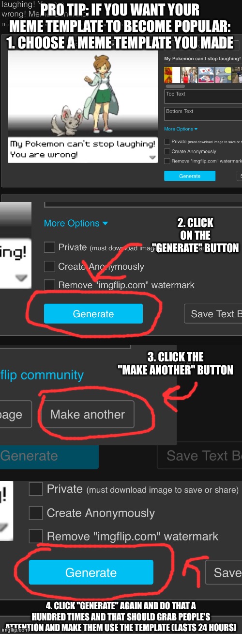 Not a dare, just an advise, it actually works for me | PRO TIP: IF YOU WANT YOUR MEME TEMPLATE TO BECOME POPULAR:
1. CHOOSE A MEME TEMPLATE YOU MADE; 2. CLICK ON THE "GENERATE" BUTTON; 3. CLICK THE "MAKE ANOTHER" BUTTON; 4. CLICK "GENERATE" AGAIN AND DO THAT A HUNDRED TIMES AND THAT SHOULD GRAB PEOPLE'S ATTENTION AND MAKE THEM USE THE TEMPLATE (LASTS 24 HOURS) | made w/ Imgflip meme maker