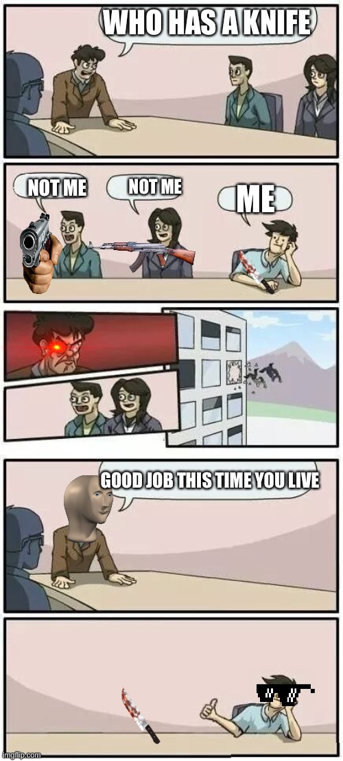 What | WHO HAS A KNIFE; NOT ME; NOT ME; ME; GOOD JOB THIS TIME YOU LIVE | image tagged in boardroom meeting suggestion 2 | made w/ Imgflip meme maker