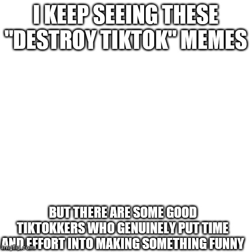 r/unpopularopinion | I KEEP SEEING THESE "DESTROY TIKTOK" MEMES; BUT THERE ARE SOME GOOD TIKTOKKERS WHO GENUINELY PUT TIME AND EFFORT INTO MAKING SOMETHING FUNNY | image tagged in memes,blank transparent square,tiktok | made w/ Imgflip meme maker