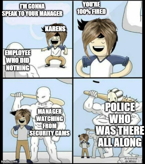 Bigger | I'M GONNA SPEAK TO YOUR MANAGER; YOU'RE 100% FIRED; KARENS; EMPLOYEE WHO DID NOTHING; MANAGER WATCHING FROM SECURITY CAMS; POLICE WHO WAS THERE ALL ALONG | image tagged in bigger | made w/ Imgflip meme maker