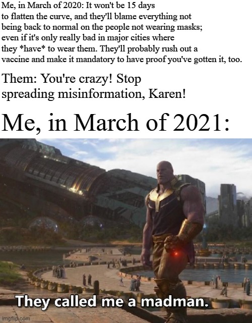 Thanos they called me a madman | Me, in March of 2020: It won't be 15 days to flatten the curve, and they'll blame everything not being back to normal on the people not wearing masks; even if it's only really bad in major cities where they *have* to wear them. They'll probably rush out a vaccine and make it mandatory to have proof you've gotten it, too. Them: You're crazy! Stop spreading misinformation, Karen! Me, in March of 2021: | image tagged in thanos they called me a madman,memes,coronavirus | made w/ Imgflip meme maker