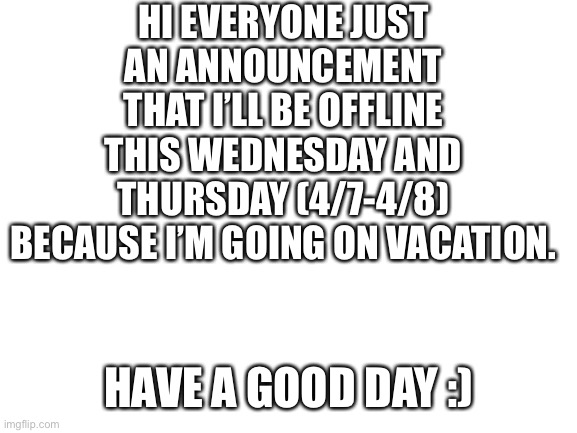 Blank White Template | HI EVERYONE JUST AN ANNOUNCEMENT THAT I’LL BE OFFLINE THIS WEDNESDAY AND THURSDAY (4/7-4/8) BECAUSE I’M GOING ON VACATION. HAVE A GOOD DAY :) | image tagged in blank white template | made w/ Imgflip meme maker