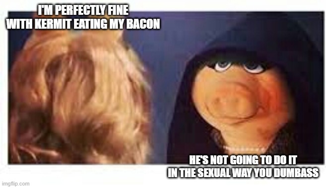 Ms piggy me | I'M PERFECTLY FINE WITH KERMIT EATING MY BACON; HE'S NOT GOING TO DO IT IN THE SEXUAL WAY YOU DUMBASS | image tagged in ms piggy me | made w/ Imgflip meme maker