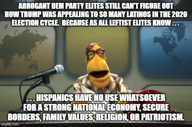 What apparently every leftists KNOWS about the Latino community: | ARROGANT DEM PARTY ELITES STILL CAN'T FIGURE OUT HOW TRUMP WAS APPEALING TO SO MANY LATINOS IN THE 2020 ELECTION CYCLE.  BECAUSE AS ALL LEFTIST ELITES KNOW . . . . . . HISPANICS HAVE NO USE WHATSOEVER FOR A STRONG NATIONAL ECONOMY, SECURE BORDERS, FAMILY VALUES, RELIGION, OR PATRIOTISM. | image tagged in muppet news flash | made w/ Imgflip meme maker