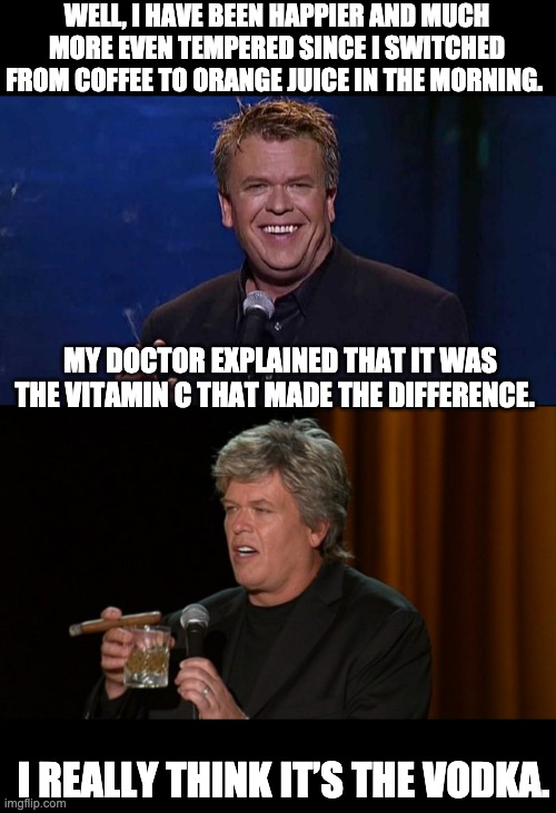 Vitamin C | WELL, I HAVE BEEN HAPPIER AND MUCH MORE EVEN TEMPERED SINCE I SWITCHED FROM COFFEE TO ORANGE JUICE IN THE MORNING. MY DOCTOR EXPLAINED THAT IT WAS THE VITAMIN C THAT MADE THE DIFFERENCE. I REALLY THINK IT’S THE VODKA. | image tagged in ron white | made w/ Imgflip meme maker
