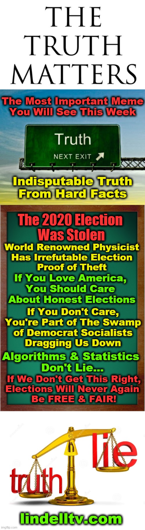 Proof That 2020 Election Was The Biggest Cyber-Crime in World History | The Most Important Meme
You Will See This Week; Indisputable Truth
From Hard Facts; The 2020 Election 
Was Stolen; World Renowned Physicist 
Has Irrefutable Election 
Proof of Theft; If You Love America, 
You Should Care 
About Honest Elections; If You Don't Care,
You're Part of The Swamp
of Democrat Socialists
Dragging Us Down; Algorithms & Statistics 
Don't Lie... If We Don't Get This Right,
Elections Will Never Again 
Be FREE & FAIR! lindelltv.com | image tagged in politics,election 2020,election fraud,donald trump,facts,future of america | made w/ Imgflip meme maker