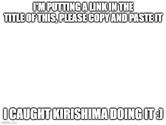 https://www.youtube.com/watch?v=Sed1p6VvhvM | I'M PUTTING A LINK IN THE TITLE OF THIS, PLEASE COPY AND PASTE IT; I CAUGHT KIRISHIMA DOING IT :) | image tagged in blank white template | made w/ Imgflip meme maker