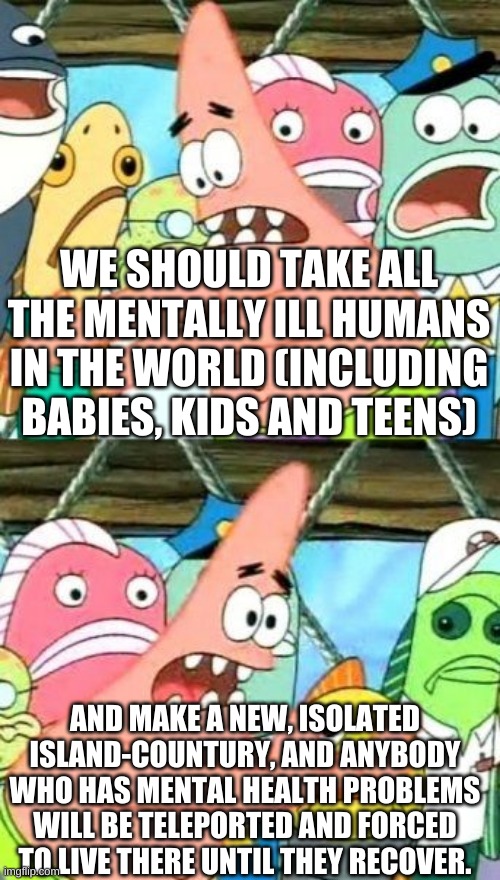 Put It Somewhere Else Patrick Meme | WE SHOULD TAKE ALL THE MENTALLY ILL HUMANS IN THE WORLD (INCLUDING BABIES, KIDS AND TEENS); AND MAKE A NEW, ISOLATED ISLAND-COUNTURY, AND ANYBODY WHO HAS MENTAL HEALTH PROBLEMS WILL BE TELEPORTED AND FORCED TO LIVE THERE UNTIL THEY RECOVER. | image tagged in memes,put it somewhere else patrick,mental illness,mental health problems,mental health | made w/ Imgflip meme maker
