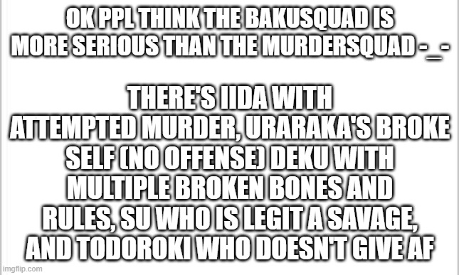 #Murdersquad (yes I mean Dekusquad) | THERE'S IIDA WITH ATTEMPTED MURDER, URARAKA'S BROKE SELF (NO OFFENSE) DEKU WITH MULTIPLE BROKEN BONES AND RULES, SU WHO IS LEGIT A SAVAGE, AND TODOROKI WHO DOESN'T GIVE AF; OK PPL THINK THE BAKUSQUAD IS MORE SERIOUS THAN THE MURDERSQUAD -_- | image tagged in white background | made w/ Imgflip meme maker