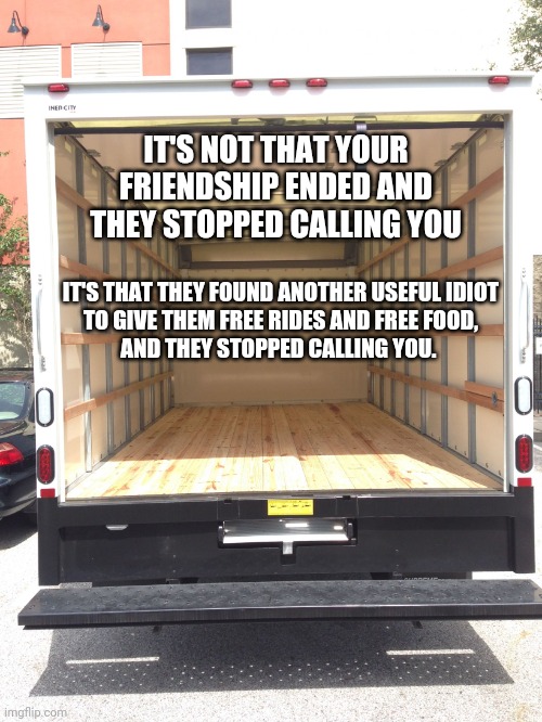 Flow Ridas | IT'S NOT THAT YOUR FRIENDSHIP ENDED AND THEY STOPPED CALLING YOU; IT'S THAT THEY FOUND ANOTHER USEFUL IDIOT
 TO GIVE THEM FREE RIDES AND FREE FOOD, 
AND THEY STOPPED CALLING YOU. | image tagged in empty truck,friends,idiots,your friend needs help moving,move on,coffin dance | made w/ Imgflip meme maker