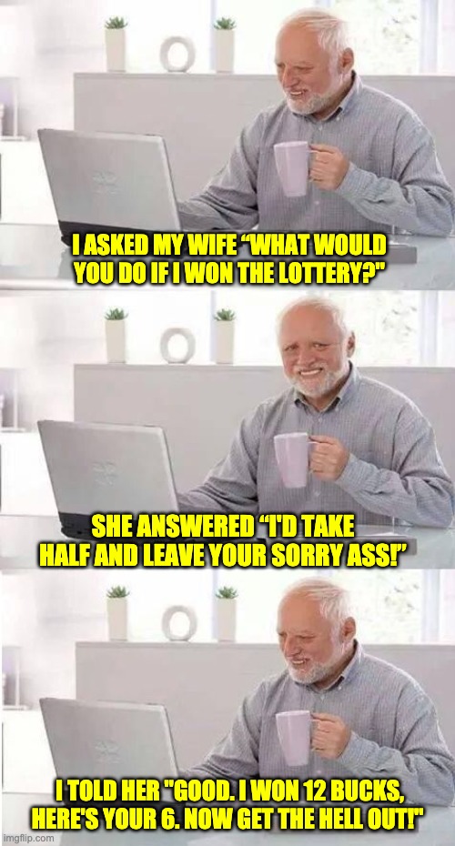 Lottery | I ASKED MY WIFE “WHAT WOULD YOU DO IF I WON THE LOTTERY?"; SHE ANSWERED “I'D TAKE HALF AND LEAVE YOUR SORRY ASS!”; I TOLD HER "GOOD. I WON 12 BUCKS, HERE'S YOUR 6. NOW GET THE HELL OUT!" | image tagged in on second thought harold | made w/ Imgflip meme maker