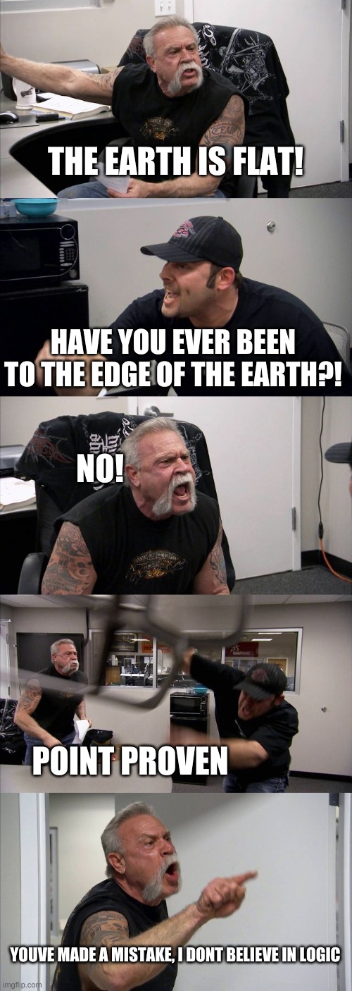 Logic | THE EARTH IS FLAT! HAVE YOU EVER BEEN TO THE EDGE OF THE EARTH?! NO! POINT PROVEN; YOUVE MADE A MISTAKE, I DONT BELIEVE IN LOGIC | image tagged in memes,american chopper argument | made w/ Imgflip meme maker