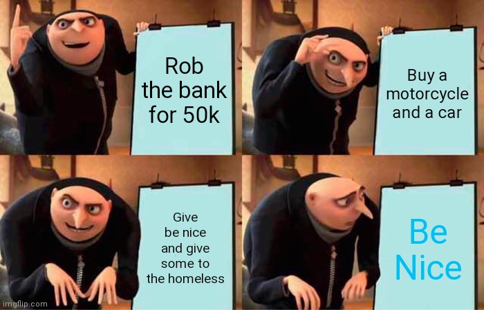 Gru's Plan | Rob the bank for 50k; Buy a motorcycle and a car; Give be nice and give some to the homeless; Be Nice | image tagged in memes,gru's plan | made w/ Imgflip meme maker