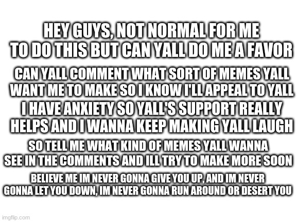 leave what kind of memes yall want in the comments | HEY GUYS, NOT NORMAL FOR ME TO DO THIS BUT CAN YALL DO ME A FAVOR; CAN YALL COMMENT WHAT SORT OF MEMES YALL WANT ME TO MAKE SO I KNOW I'LL APPEAL TO YALL; I HAVE ANXIETY SO YALL'S SUPPORT REALLY HELPS AND I WANNA KEEP MAKING YALL LAUGH; SO TELL ME WHAT KIND OF MEMES YALL WANNA SEE IN THE COMMENTS AND ILL TRY TO MAKE MORE SOON; BELIEVE ME IM NEVER GONNA GIVE YOU UP, AND IM NEVER GONNA LET YOU DOWN, IM NEVER GONNA RUN AROUND OR DESERT YOU | image tagged in blank white template,hidden,rickroll,lol,anxiety,truthful moment | made w/ Imgflip meme maker