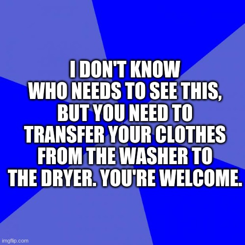 You're welcome... | I DON'T KNOW WHO NEEDS TO SEE THIS, BUT YOU NEED TO TRANSFER YOUR CLOTHES FROM THE WASHER TO THE DRYER. YOU'RE WELCOME. | image tagged in memes,blank blue background | made w/ Imgflip meme maker