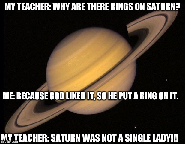 Why Saturn has a ring for dummies | MY TEACHER: WHY ARE THERE RINGS ON SATURN? ME: BECAUSE GOD LIKED IT, SO HE PUT A RING ON IT. MY TEACHER: SATURN WAS NOT A SINGLE LADY!!! | image tagged in saturn,fyp,memes,funny,cringe,hahaha | made w/ Imgflip meme maker