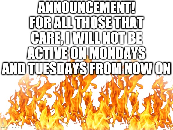 I doubt anyone of you would care tho | ANNOUNCEMENT!
FOR ALL THOSE THAT CARE, I WILL NOT BE ACTIVE ON MONDAYS AND TUESDAYS FROM NOW ON | image tagged in announcement | made w/ Imgflip meme maker