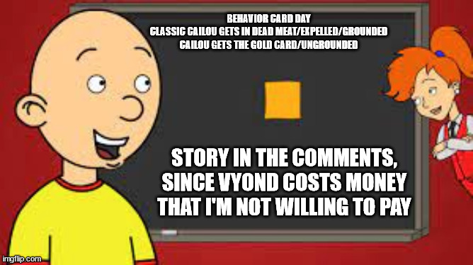 Behavior card day...  | BEHAVIOR CARD DAY
CLASSIC CAILOU GETS IN DEAD MEAT/EXPELLED/GROUNDED
CAILOU GETS THE GOLD CARD/UNGROUNDED; STORY IN THE COMMENTS, SINCE VYOND COSTS MONEY THAT I'M NOT WILLING TO PAY | image tagged in goanimate,vyond | made w/ Imgflip meme maker
