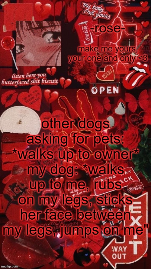 butterfaced shit biscuit template | other dogs asking for pets: *walks up to owner*
my dog: *walks up to me, rubs on my legs, sticks her face between my legs, jumps on me" | image tagged in butterfaced shit biscuit template | made w/ Imgflip meme maker