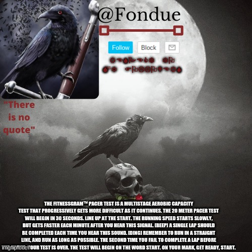 Fondue Crow temp | THE FITNESSGRAM™ PACER TEST IS A MULTISTAGE AEROBIC CAPACITY TEST THAT PROGRESSIVELY GETS MORE DIFFICULT AS IT CONTINUES. THE 20 METER PACER TEST WILL BEGIN IN 30 SECONDS. LINE UP AT THE START. THE RUNNING SPEED STARTS SLOWLY, BUT GETS FASTER EACH MINUTE AFTER YOU HEAR THIS SIGNAL. [BEEP] A SINGLE LAP SHOULD BE COMPLETED EACH TIME YOU HEAR THIS SOUND. [DING] REMEMBER TO RUN IN A STRAIGHT LINE, AND RUN AS LONG AS POSSIBLE. THE SECOND TIME YOU FAIL TO COMPLETE A LAP BEFORE THE SOUND, YOUR TEST IS OVER. THE TEST WILL BEGIN ON THE WORD START. ON YOUR MARK, GET READY, START. | image tagged in fondue crow temp | made w/ Imgflip meme maker