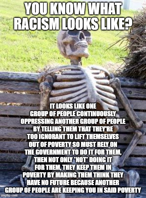 No one is oppressed in this country unless you allow yourself to be oppressed. Once you allow this, you will truly be oppressed. | YOU KNOW WHAT RACISM LOOKS LIKE? IT LOOKS LIKE ONE GROUP OF PEOPLE CONTINUOUSLY OPPRESSING ANOTHER GROUP OF PEOPLE BY TELLING THEM THAT THEY'RE TOO IGNORANT TO LIFT THEMSELVES OUT OF POVERTY SO MUST RELY ON THE GOVERNMENT TO DO IT FOR THEM, THEN NOT ONLY *NOT* DOING IT FOR THEM, THEY KEEP THEM IN POVERTY BY MAKING THEM THINK THEY HAVE NO FUTURE BECAUSE ANOTHER GROUP OF PEOPLE ARE KEEPING YOU IN SAID POVERTY | image tagged in memes,waiting skeleton | made w/ Imgflip meme maker