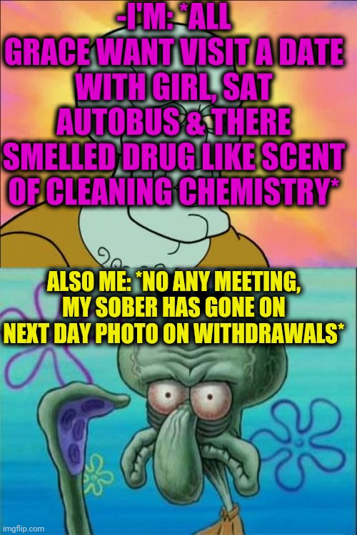 -Drilling pills. | -I'M: *ALL GRACE WANT VISIT A DATE WITH GIRL, SAT AUTOBUS & THERE SMELLED DRUG LIKE SCENT OF CLEANING CHEMISTRY*; ALSO ME: *NO ANY MEETING, MY SOBER HAS GONE ON NEXT DAY PHOTO ON WITHDRAWALS* | image tagged in memes,squidward,sobriety,meds,date night,gf | made w/ Imgflip meme maker