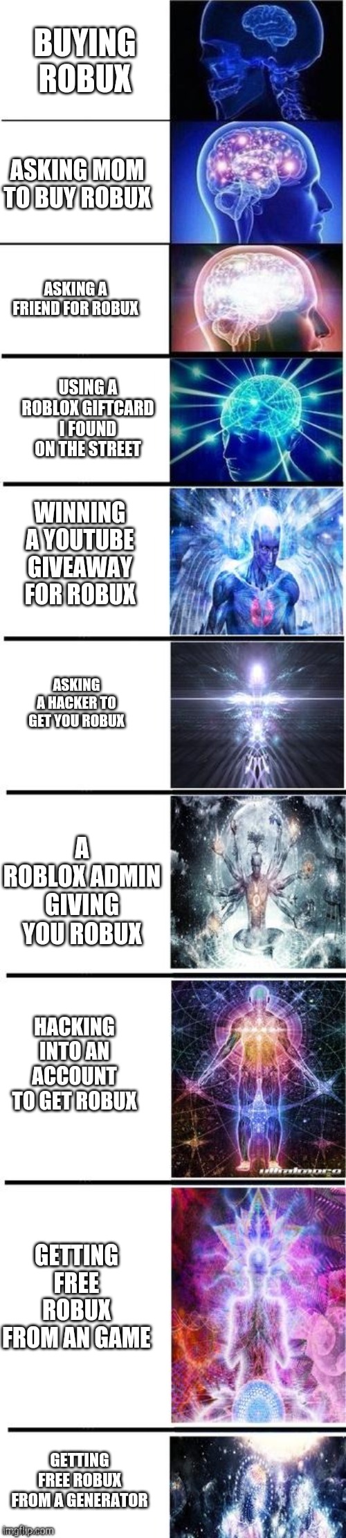 That some big brain robux brains whatever u call it lol | BUYING ROBUX; ASKING MOM TO BUY ROBUX; ASKING A FRIEND FOR ROBUX; USING A ROBLOX GIFTCARD I FOUND ON THE STREET; WINNING A YOUTUBE GIVEAWAY FOR ROBUX; ASKING A HACKER TO GET YOU ROBUX; A ROBLOX ADMIN GIVING YOU ROBUX; HACKING INTO AN ACCOUNT TO GET ROBUX; GETTING FREE ROBUX FROM AN GAME; GETTING FREE ROBUX FROM A GENERATOR | image tagged in expanding brain 10 panel | made w/ Imgflip meme maker