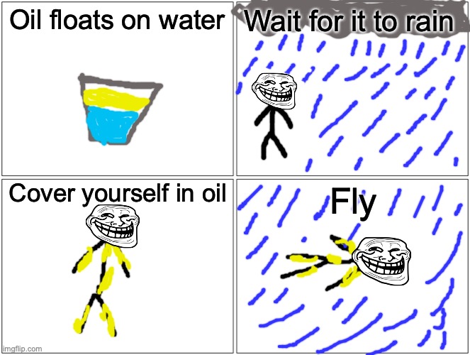 Blank Comic Panel 2x2 Meme | Oil floats on water; Wait for it to rain; Cover yourself in oil; Fly | image tagged in memes,blank comic panel 2x2 | made w/ Imgflip meme maker